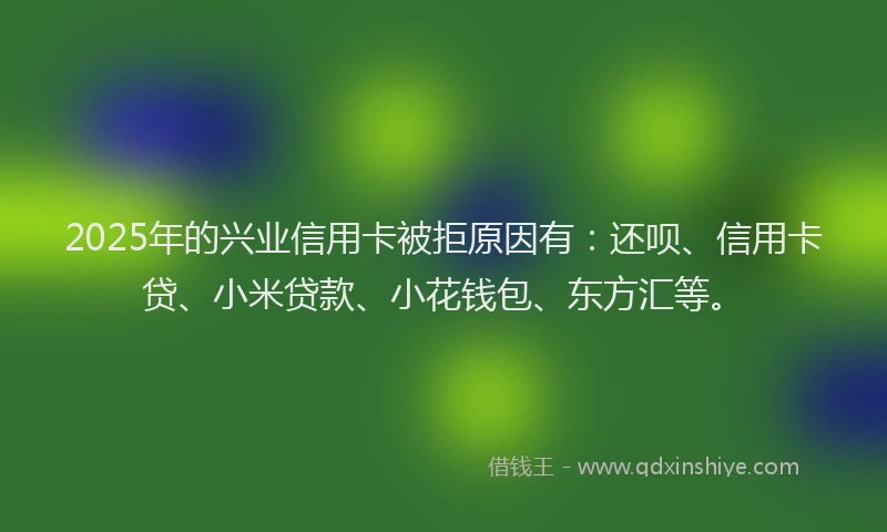 2025年的兴业信用卡被拒原因有：还呗、信用卡贷、小米贷款、小花钱包、东方汇等。
