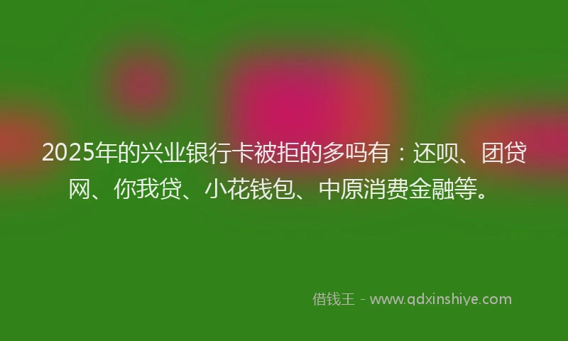 2025年的兴业银行卡被拒的多吗有：还呗、团贷网、你我贷、小花钱包、中原消费金融等。