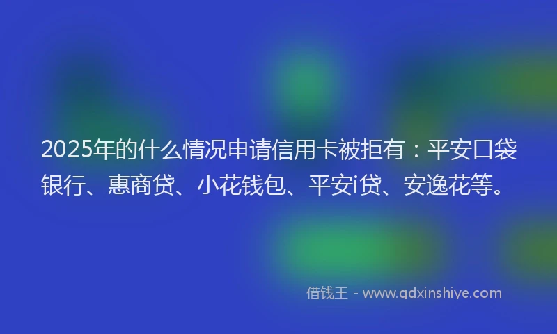 2025年的什么情况申请信用卡被拒有：平安口袋银行、惠商贷、小花钱包、平安i贷、安逸花等。