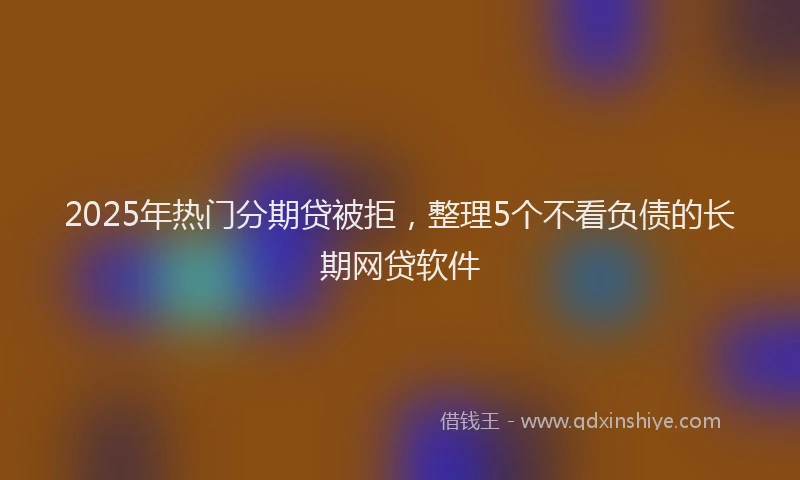 2025年热门分期贷被拒，整理5个不看负债的长期网贷软件