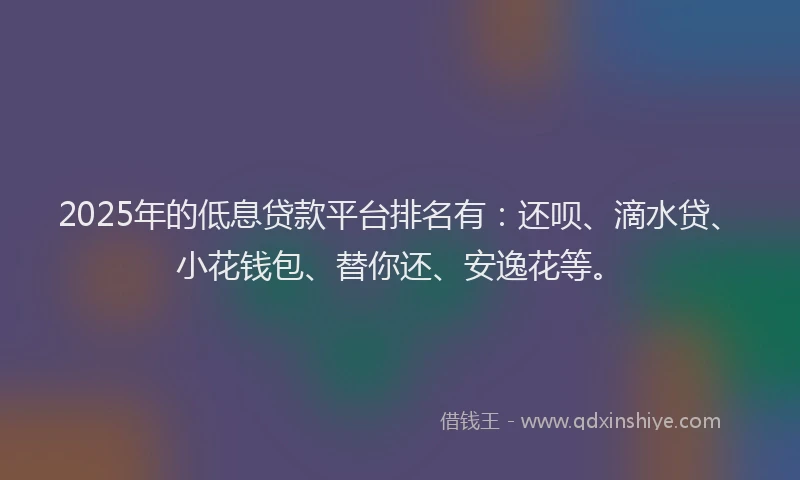 2025年的低息贷款平台排名有：还呗、滴水贷、小花钱包、替你还、安逸花等。