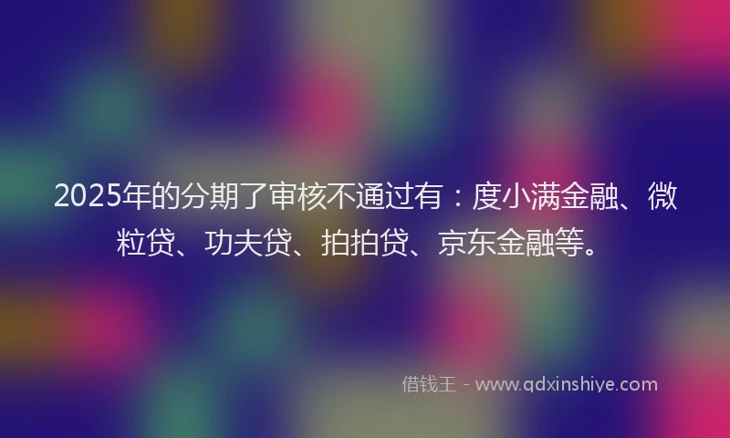2025年的分期了审核不通过有：度小满金融、微粒贷、功夫贷、拍拍贷、京东金融等。