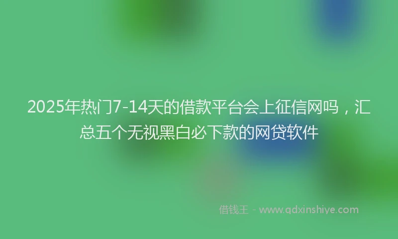 2025年热门7-14天的借款平台会上征信网吗，汇总五个无视黑白必下款的网贷软件