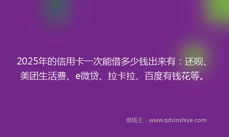 2025年的信用卡一次能借多少钱出来有：还呗、美团生活费、e微贷、拉卡拉、百度有钱花等。
