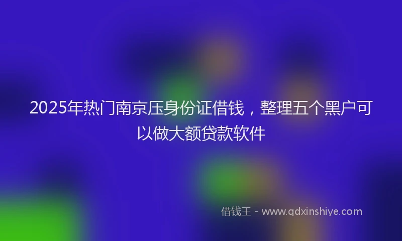 2025年热门南京压身份证借钱，整理五个黑户可以做大额贷款软件