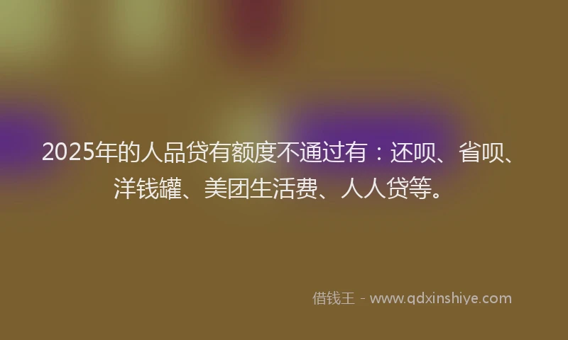 2025年的人品贷有额度不通过有：还呗、省呗、洋钱罐、美团生活费、人人贷等。
