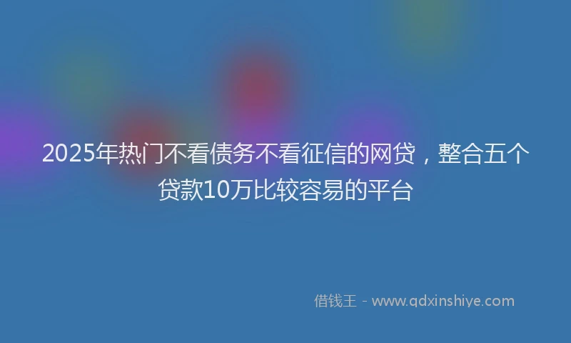 2025年热门不看债务不看征信的网贷，整合五个贷款10万比较容易的平台
