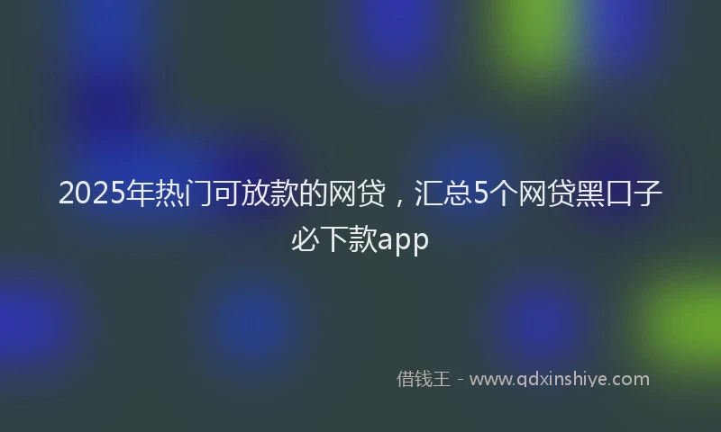 2025年热门可放款的网贷，汇总5个网贷黑口子必下款app