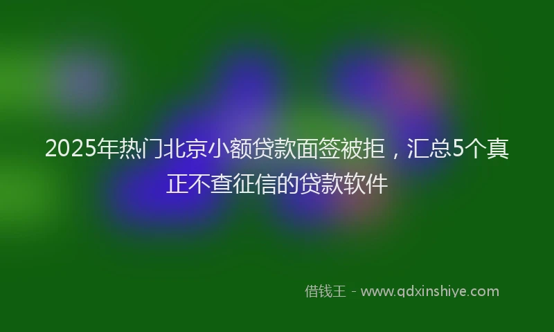 2025年热门北京小额贷款面签被拒，汇总5个真正不查征信的贷款软件