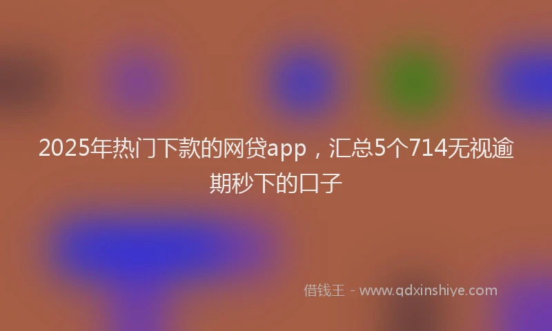 2025年热门下款的网贷app，汇总5个714无视逾期秒下的口子