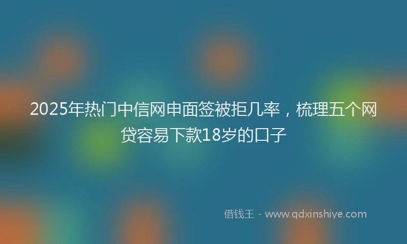 2025年热门中信网申面签被拒几率，梳理五个网贷容易下款18岁的口子
