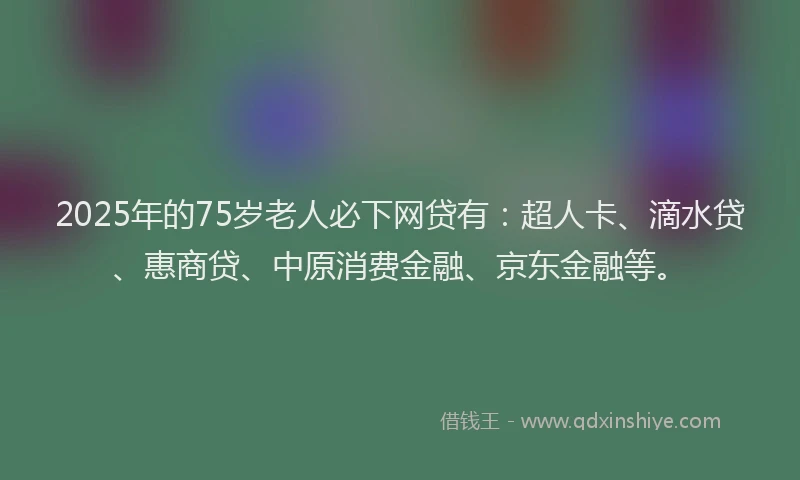 2025年的75岁老人必下网贷有：超人卡、滴水贷、惠商贷、中原消费金融、京东金融等。