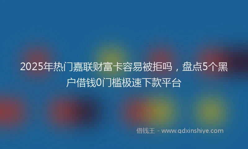 2025年热门嘉联财富卡容易被拒吗，盘点5个黑户借钱0门槛极速下款平台