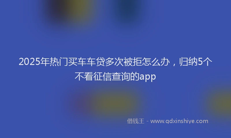 2025年热门买车车贷多次被拒怎么办，归纳5个不看征信查询的app