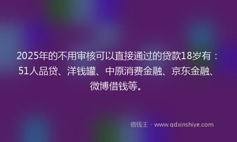 2025年的不用审核可以直接通过的贷款18岁有：51人品贷、洋钱罐、中原消费金融、京东金融、微博借钱等。