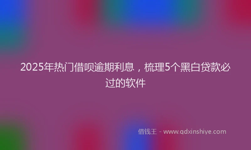 2025年热门借呗逾期利息，梳理5个黑白贷款必过的软件