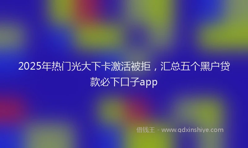 2025年热门光大下卡激活被拒，汇总五个黑户贷款必下口子app