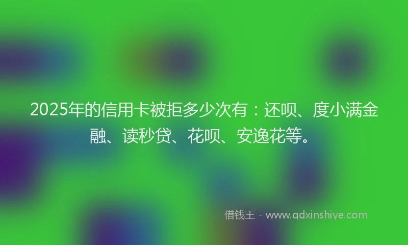 2025年的信用卡被拒多少次有：还呗、度小满金融、读秒贷、花呗、安逸花等。