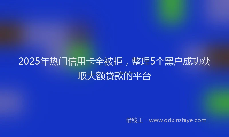 2025年热门信用卡全被拒，整理5个黑户成功获取大额贷款的平台