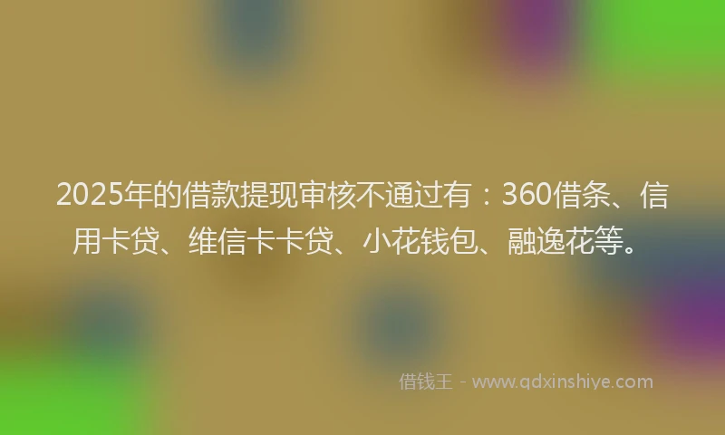 2025年的借款提现审核不通过有：360借条、信用卡贷、维信卡卡贷、小花钱包、融逸花等。
