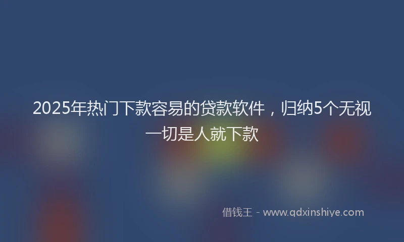 2025年热门下款容易的贷款软件，归纳5个无视一切是人就下款