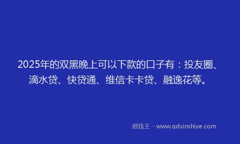 2025年的双黑晚上可以下款的口子有：投友圈、滴水贷、快贷通、维信卡卡贷、融逸花等。