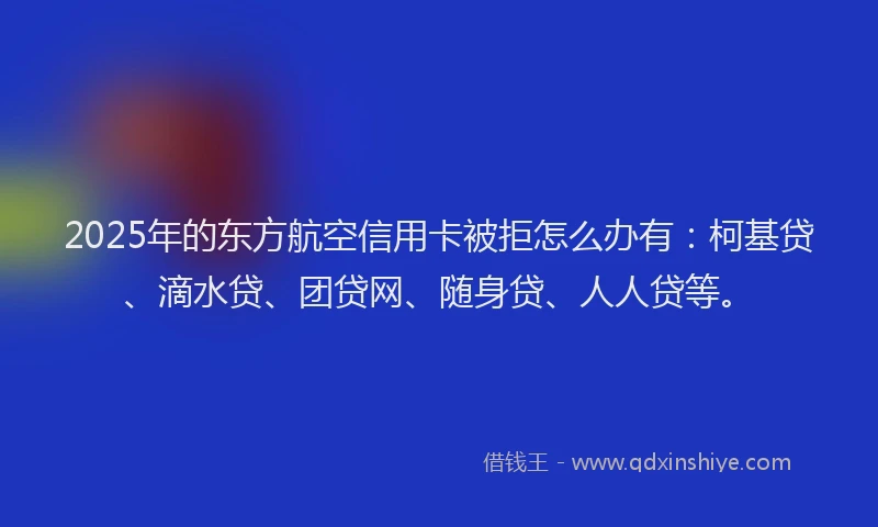 2025年的东方航空信用卡被拒怎么办有：柯基贷、滴水贷、团贷网、随身贷、人人贷等。