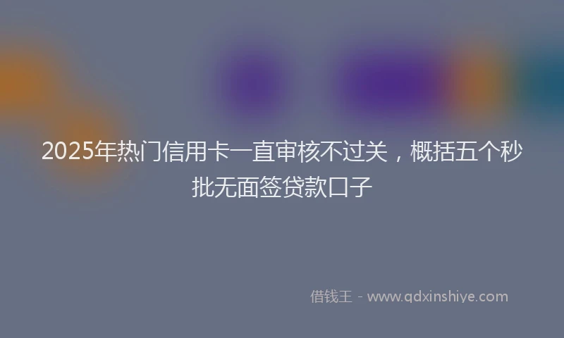 2025年热门信用卡一直审核不过关，概括五个秒批无面签贷款口子