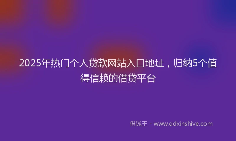 2025年热门个人贷款网站入口地址，归纳5个值得信赖的借贷平台