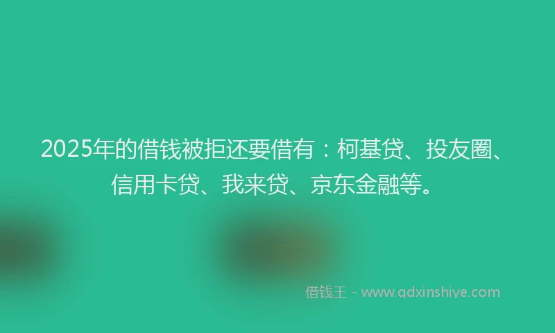2025年的借钱被拒还要借有：柯基贷、投友圈、信用卡贷、我来贷、京东金融等。