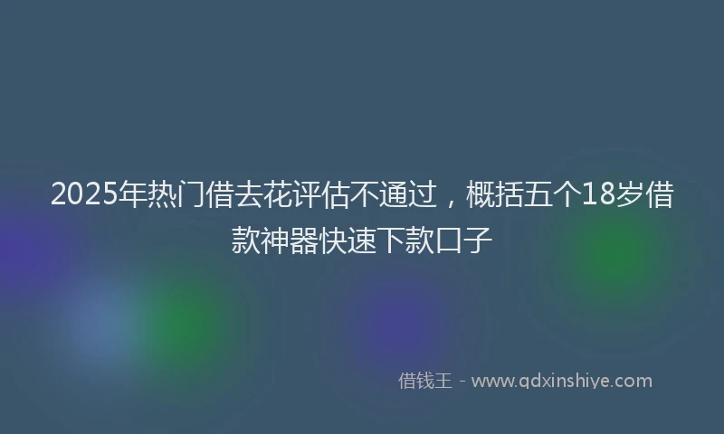 2025年热门借去花评估不通过，概括五个18岁借款神器快速下款口子