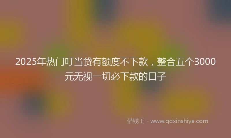 2025年热门叮当贷有额度不下款，整合五个3000元无视一切必下款的口子