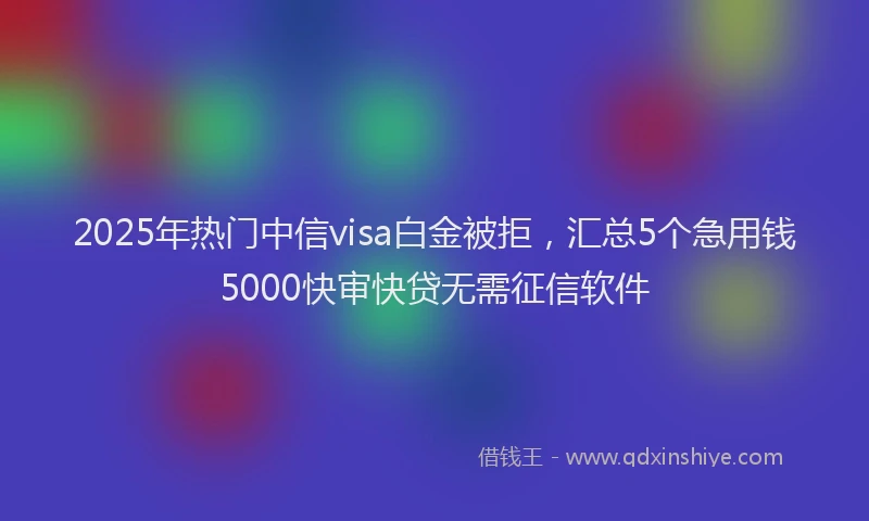 2025年热门中信visa白金被拒，汇总5个急用钱5000快审快贷无需征信软件