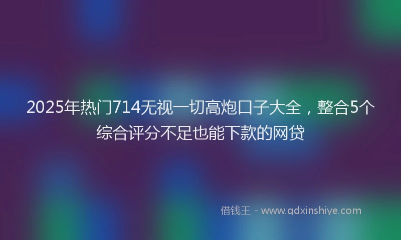 2025年热门714无视一切高炮口子大全，整合5个综合评分不足也能下款的网贷