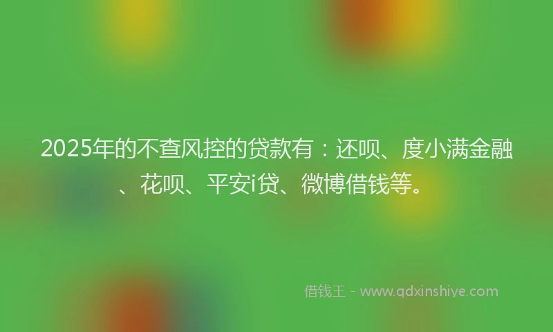 2025年的不查风控的贷款有：还呗、度小满金融、花呗、平安i贷、微博借钱等。