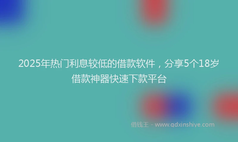 2025年热门利息较低的借款软件，分享5个18岁借款神器快速下款平台
