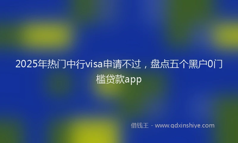 2025年热门中行visa申请不过，盘点五个黑户0门槛贷款app