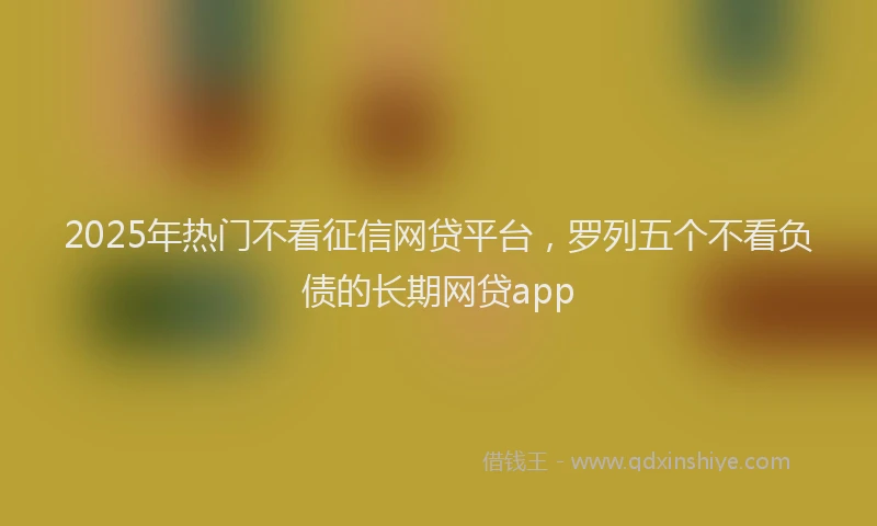 2025年热门不看征信网贷平台，罗列五个不看负债的长期网贷app