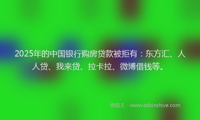 2025年的中国银行购房贷款被拒有：东方汇、人人贷、我来贷、拉卡拉、微博借钱等。