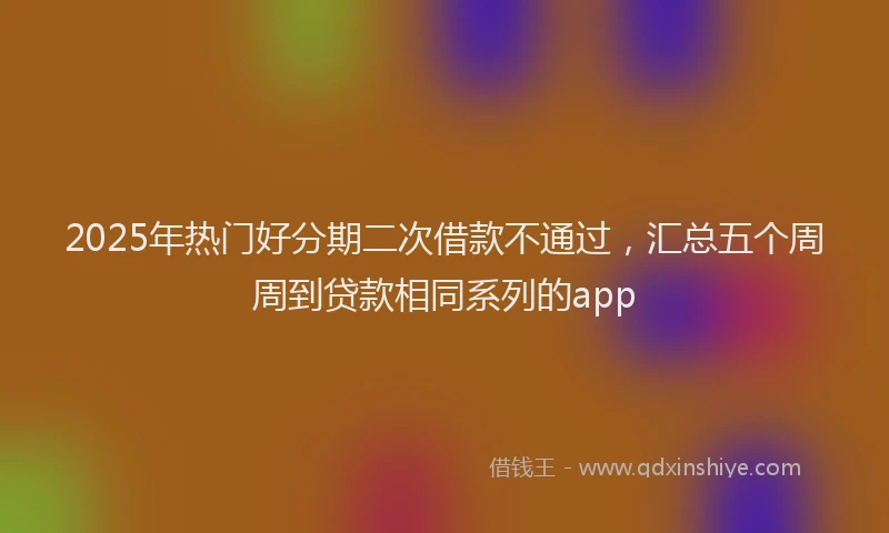 2025年热门好分期二次借款不通过，汇总五个周周到贷款相同系列的app
