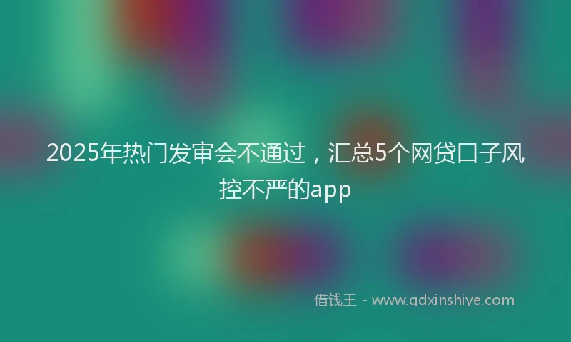 2025年热门发审会不通过，汇总5个网贷口子风控不严的app