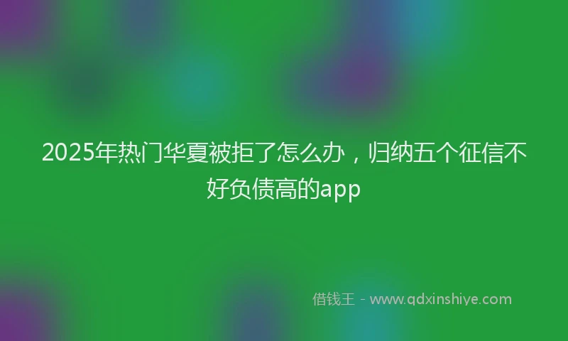 2025年热门华夏被拒了怎么办，归纳五个征信不好负债高的app