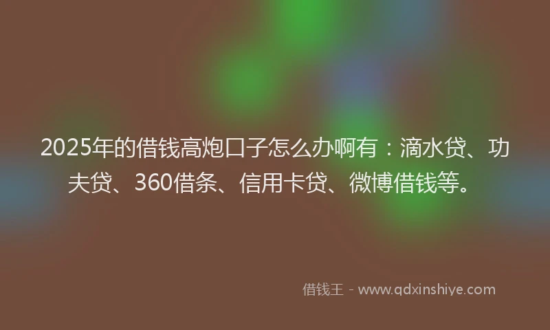 2025年的借钱高炮口子怎么办啊有：滴水贷、功夫贷、360借条、信用卡贷、微博借钱等。