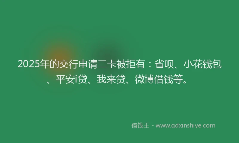 2025年的交行申请二卡被拒有：省呗、小花钱包、平安i贷、我来贷、微博借钱等。