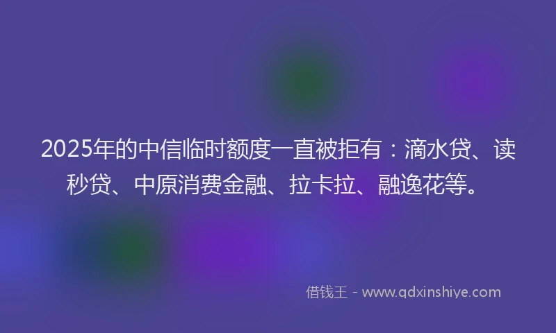 2025年的中信临时额度一直被拒有：滴水贷、读秒贷、中原消费金融、拉卡拉、融逸花等。