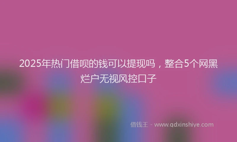 2025年热门借呗的钱可以提现吗，整合5个网黑烂户无视风控口子