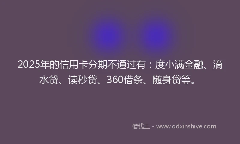2025年的信用卡分期不通过有：度小满金融、滴水贷、读秒贷、360借条、随身贷等。