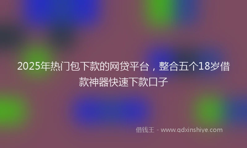 2025年热门包下款的网贷平台，整合五个18岁借款神器快速下款口子