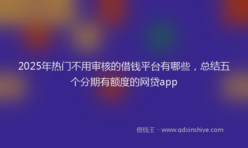 2025年热门不用审核的借钱平台有哪些，总结五个分期有额度的网贷app
