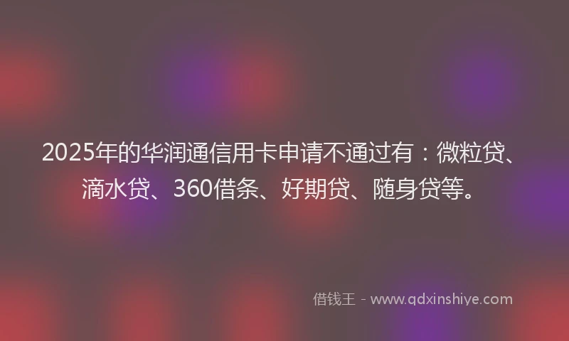 2025年的华润通信用卡申请不通过有：微粒贷、滴水贷、360借条、好期贷、随身贷等。